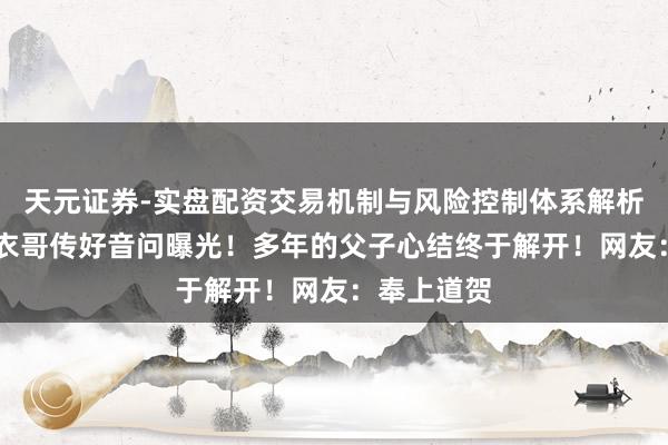 天元证券-实盘配资交易机制与风险控制体系解析 小刘向皮衣哥传好音问曝光！多年的父子心结终于解开！网友：奉上道贺