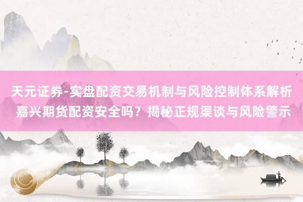 天元证券-实盘配资交易机制与风险控制体系解析 嘉兴期货配资安全吗？揭秘正规渠谈与风险警示