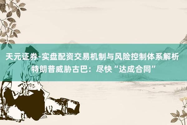 天元证券-实盘配资交易机制与风险控制体系解析 特朗普威胁古巴：尽快“达成合同”