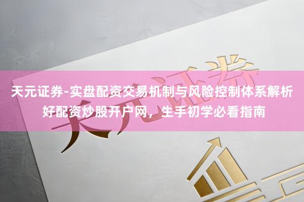 天元证券-实盘配资交易机制与风险控制体系解析 好配资炒股开户网，生手初学必看指南