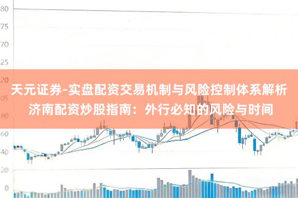 天元证券-实盘配资交易机制与风险控制体系解析 济南配资炒股指南：外行必知的风险与时间
