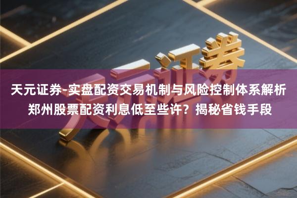 天元证券-实盘配资交易机制与风险控制体系解析 郑州股票配资利息低至些许？揭秘省钱手段