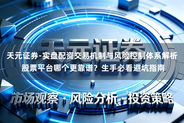 天元证券-实盘配资交易机制与风险控制体系解析 股票平台哪个更靠谱？生手必看避坑指南